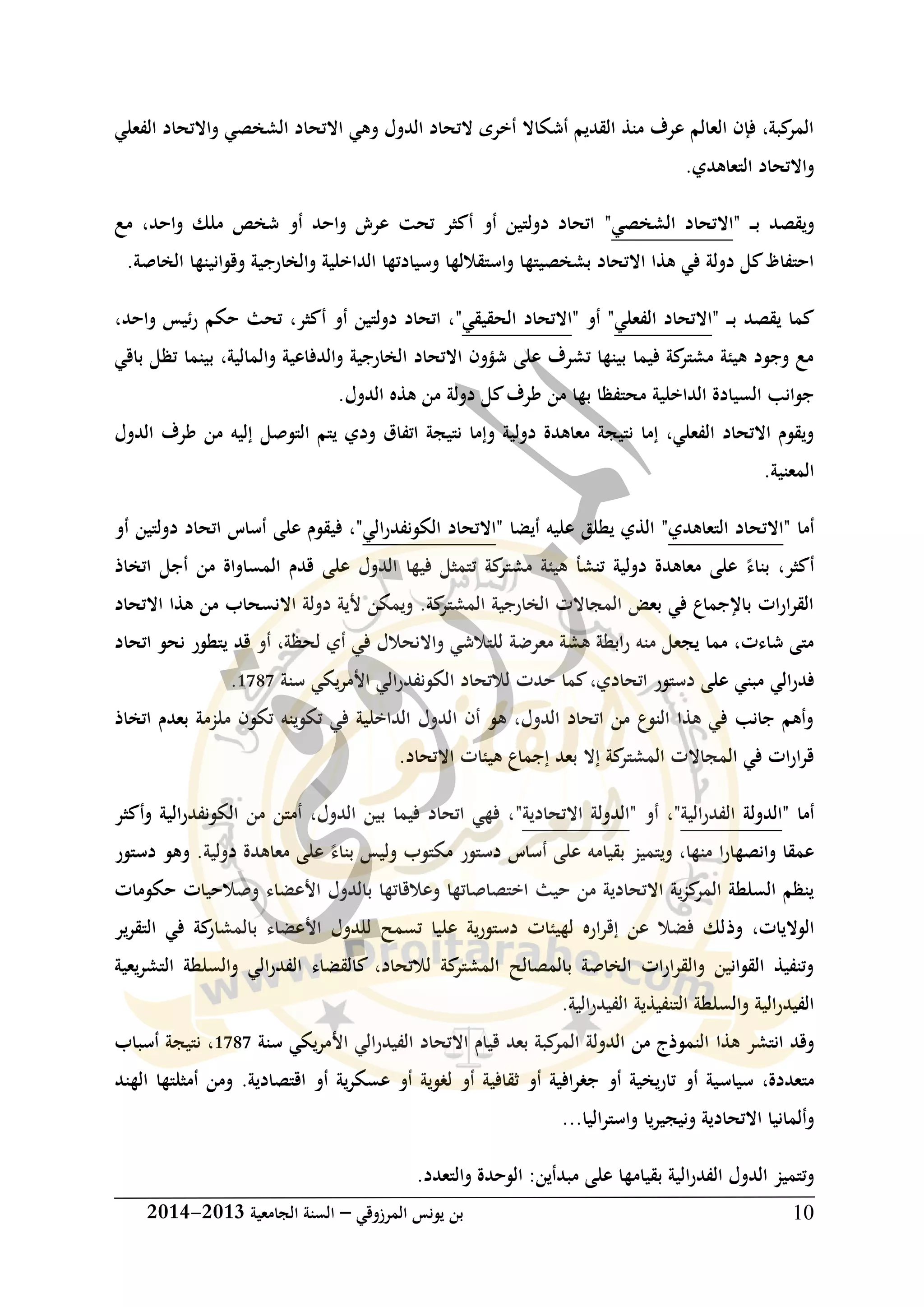 ‫المرزوقي‬ ‫يونس‬ ‫بن‬–‫الجامعية‬ ‫السنة‬3102-3102 10
‫الفعلي‬ ‫واالتحاد‬ ‫الشخصي‬ ‫االتحاد‬ ‫وهي‬ ‫الدول‬ ‫التحاد‬ ‫أخرى‬ ‫أشكاال‬ ‫القديم‬ ‫منذ‬ ‫عرف‬ ‫العالم‬ ‫فإن‬ ،‫كبة‬‫المر‬
.‫التعاهدي‬ ‫واالتحاد‬
‫ب‬ ‫ويقصد‬" ‫ـ‬‫ـ‬‫ـ‬‫الشخصي‬ ‫االتحاد‬"‫مع‬ ،‫واحد‬ ‫ملك‬ ‫شخص‬ ‫أو‬ ‫واحد‬ ‫عرش‬ ‫تحت‬ ‫أكثر‬ ‫أو‬ ‫دولتين‬ ‫اتحاد‬
.‫الخاصة‬ ‫وقوانينها‬ ‫والخارجية‬ ‫الداخلية‬ ‫وسيادتها‬ ‫واستقاللها‬ ‫بشخصيتها‬ ‫االتحاد‬ ‫هذا‬ ‫في‬ ‫دولة‬ ‫كل‬‫احتفاظ‬
‫ب‬ ‫يقصد‬ ‫كما‬" ‫ـ‬‫ـ‬‫ـ‬‫الفعلي‬ ‫االتحاد‬"‫أو‬"‫الحقيقي‬ ‫االتحاد‬"‫أكثر‬ ‫أو‬ ‫دولتين‬ ‫اتحاد‬ ،،‫واحد‬ ‫ئيس‬‫ر‬ ‫حكم‬ ‫تحث‬،
‫بينما‬ ،‫والمالية‬ ‫والدفاعية‬ ‫الخارجية‬ ‫االتحاد‬ ‫شؤون‬ ‫على‬ ‫تشرف‬ ‫بينها‬ ‫فيما‬ ‫كة‬‫مشتر‬ ‫هيكة‬ ‫وجود‬ ‫مع‬‫تظل‬‫باقي‬
‫الداخلية‬ ‫السيادة‬ ‫جوانب‬‫م‬.‫الدول‬ ‫هذه‬ ‫من‬ ‫دولة‬ ‫كل‬‫طرف‬ ‫من‬ ‫بها‬ ‫حتفظا‬
‫التوصل‬ ‫يتم‬ ‫ودي‬ ‫اتفاق‬ ‫نتيجة‬ ‫وإما‬ ‫دولية‬ ‫معاهدة‬ ‫نتيجة‬ ‫إما‬ ،‫الفعلي‬ ‫االتحاد‬ ‫ويقوم‬‫الدول‬ ‫طرف‬ ‫من‬ ‫إليه‬
.‫المعنية‬
‫أما‬"‫التعاهدي‬ ‫االتحاد‬"‫أيضا‬ ‫عليه‬ ‫يطلق‬ ‫الذي‬"‫الي‬‫ر‬‫الكونفد‬ ‫االتحاد‬"‫على‬ ‫فيقوم‬ ،‫أو‬ ‫دولتين‬ ‫اتحاد‬ ‫أساس‬
‫أكثر‬،‫بناء‬‫اتخاذ‬ ‫أجل‬ ‫من‬ ‫المساواة‬ ‫قدم‬ ‫على‬ ‫الدول‬ ‫فيها‬ ‫تتمثل‬ ‫كة‬‫مشتر‬ ‫هيكة‬ ‫تنشأ‬ ‫دولية‬ ‫معاهدة‬ ‫على‬
‫االتحاد‬ ‫هذا‬ ‫من‬ ‫االنسحاب‬ ‫دولة‬ ‫ألية‬ ‫ويمكن‬ .‫كة‬‫المشتر‬ ‫الخارجية‬ ‫المجاالت‬ ‫بعض‬ ‫في‬ ‫باإلجماع‬ ‫ات‬‫ر‬‫ا‬‫ر‬‫الق‬
‫معرضة‬ ‫هشة‬ ‫ابطة‬‫ر‬ ‫منه‬ ‫يجعل‬ ‫مما‬ ،‫شاءت‬ ‫متى‬،‫لحظة‬ ‫أي‬ ‫في‬ ‫واالنحالل‬ ‫للتالشي‬‫أو‬‫يتطور‬ ‫قد‬‫اتحاد‬ ‫نحو‬
‫الي‬‫ر‬‫فد‬‫الي‬‫ر‬‫الكونفد‬ ‫لالتحاد‬ ‫حدت‬ ‫كما‬،‫اتحادي‬ ‫دستور‬ ‫على‬ ‫مبني‬‫يكي‬‫ر‬‫األم‬‫سنة‬0616.
‫اتخاذ‬ ‫بعدم‬ ‫ملزمة‬ ‫تكون‬ ‫تكوينه‬ ‫في‬ ‫الداخلية‬ ‫الدول‬ ‫أن‬ ‫هو‬ ،‫الدول‬ ‫اتحاد‬ ‫من‬ ‫النوع‬ ‫هذا‬ ‫في‬ ‫جانب‬ ‫وأهم‬
.‫االتحاد‬ ‫هيكات‬ ‫إجماع‬ ‫بعد‬ ‫إال‬ ‫كة‬‫المشتر‬ ‫المجاالت‬ ‫في‬ ‫ات‬‫ر‬‫ا‬‫ر‬‫ق‬
‫أما‬"‫الدولة‬‫الية‬‫ر‬‫الفد‬"‫أو‬ ،"‫االتحادية‬ ‫الدولة‬"‫وأكثر‬ ‫الية‬‫ر‬‫الكونفد‬ ‫من‬ ‫أمتن‬ ،‫الدول‬ ‫بين‬ ‫فيما‬ ‫اتحاد‬ ‫فهي‬ ،
‫منها‬ ‫ا‬‫ر‬‫وانصها‬ ‫عمقا‬،‫بقيامه‬ ‫ويتميز‬‫بناء‬ ‫وليس‬ ‫مكتوب‬ ‫دستور‬ ‫أساس‬ ‫على‬‫معا‬ ‫على‬‫دولية‬ ‫هدة‬‫دستور‬ ‫وهو‬ .
‫األعض‬ ‫بالدول‬ ‫وعالقاتها‬ ‫اختصاصاتها‬ ‫حيث‬ ‫من‬ ‫االتحادية‬ ‫ية‬‫ز‬‫ك‬‫المر‬ ‫السلطة‬ ‫ينظم‬‫اء‬‫حكومات‬ ‫وصالحيات‬
‫وذ‬ ،‫الواليات‬‫ير‬‫ر‬‫التق‬ ‫في‬ ‫كة‬‫بالمشار‬ ‫األعضاء‬ ‫للدول‬ ‫تسمح‬ ‫عليا‬ ‫دستورية‬ ‫لهيكات‬ ‫اره‬‫ر‬‫إق‬ ‫عن‬ ‫فضال‬ ‫لك‬
‫يعية‬‫ر‬‫التش‬ ‫والسلطة‬ ‫الي‬‫ر‬‫الفد‬ ‫كالقضاء‬ ،‫لالتحاد‬ ‫كة‬‫المشتر‬ ‫بالمصالح‬ ‫الخاصة‬ ‫ات‬‫ر‬‫والقرا‬ ‫القوانين‬ ‫وتنفيذ‬
.‫الفيدرالية‬ ‫التنفيذية‬ ‫والسلطة‬ ‫الية‬‫ر‬‫الفيد‬
‫هذا‬ ‫انتشر‬ ‫وقد‬‫سنة‬ ‫يكي‬‫ر‬‫األم‬ ‫الي‬‫ر‬‫الفيد‬ ‫االتحاد‬ ‫قيام‬ ‫بعد‬ ‫كبة‬‫المر‬ ‫الدولة‬ ‫من‬ ‫النموذج‬0616‫أسباب‬ ‫نتيجة‬ ،
‫سياس‬ ،‫متعددة‬‫الهند‬ ‫أمثلتها‬ ‫ومن‬ .‫اقتصادية‬ ‫أو‬ ‫ية‬‫ر‬‫عسك‬ ‫أو‬ ‫لغوية‬ ‫أو‬ ‫ثقافية‬ ‫أو‬ ‫جغرافية‬ ‫أو‬ ‫تاريخية‬ ‫أو‬ ‫ية‬
‫اليا‬‫ر‬‫واست‬ ‫ونيجيريا‬ ‫االتحادية‬ ‫وألمانيا‬...
‫عل‬ ‫بقيامها‬ ‫الية‬‫ر‬‫الفد‬ ‫الدول‬ ‫وتتميز‬.‫والتعدد‬ ‫الوحدة‬ :‫مبدأين‬ ‫ى‬
 