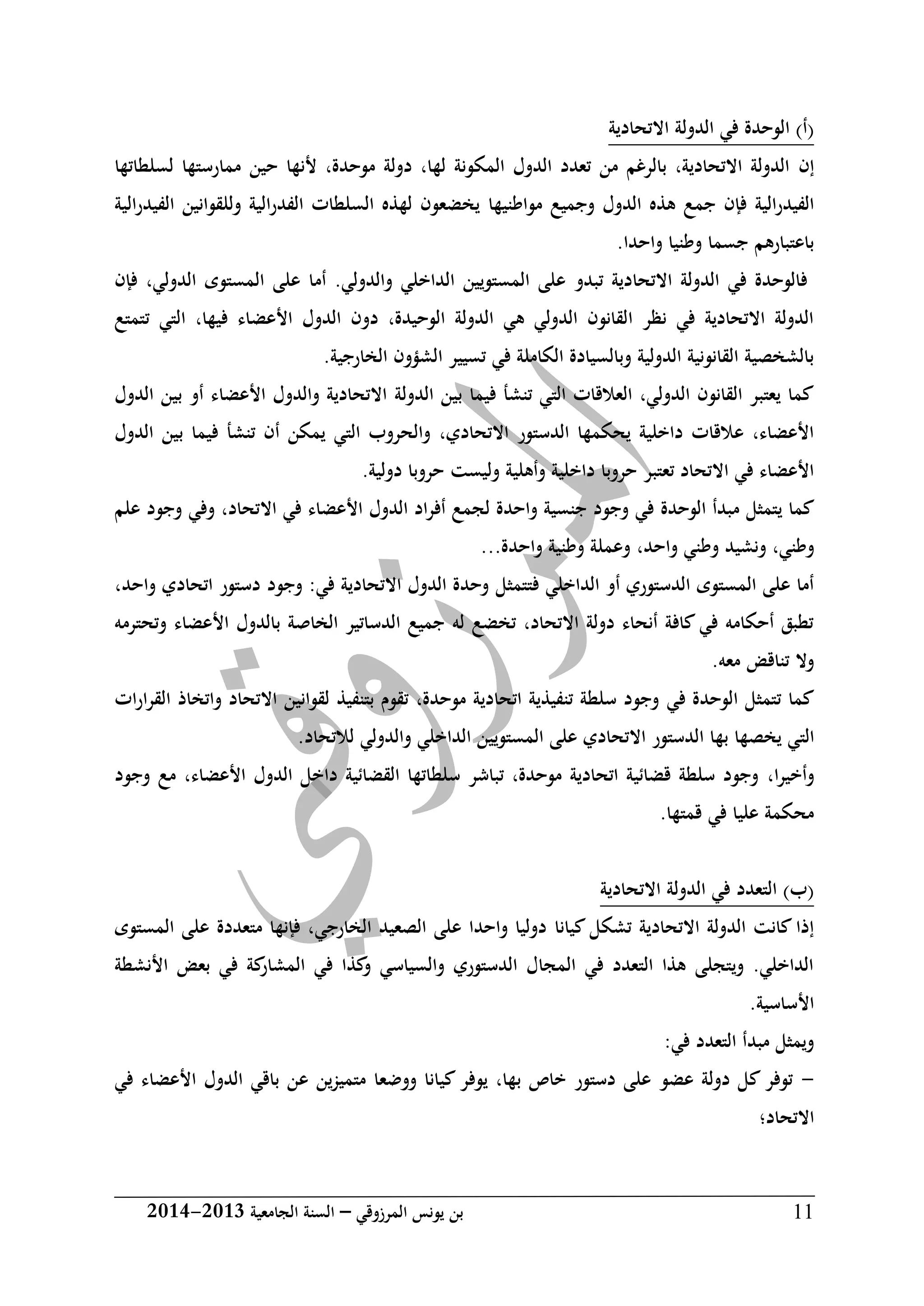 ‫المرزوقي‬ ‫يونس‬ ‫بن‬–‫الجامعية‬ ‫السنة‬3102-3102 11
‫االتحادية‬ ‫الدولة‬ ‫في‬ ‫الوحدة‬ )‫(أ‬
‫إن‬‫لسلطاتها‬ ‫ممارستها‬ ‫حين‬ ‫ألنها‬ ،‫موحدة‬ ‫دولة‬ ،‫لها‬ ‫المكونة‬ ‫الدول‬ ‫تعدد‬ ‫من‬ ‫بالرغم‬ ،‫االتحادية‬ ‫الدولة‬
‫جم‬ ‫فإن‬ ‫الفيدرالية‬‫مواطني‬ ‫وجميع‬ ‫الدول‬ ‫هذه‬ ‫ع‬‫ها‬‫الفيدرالية‬ ‫وللقوانين‬ ‫الفدرالية‬ ‫السلطات‬ ‫لهذه‬ ‫يخضعون‬
.‫واحدا‬ ‫وطنيا‬ ‫جسما‬ ‫باعتبارهم‬
‫فإن‬ ،‫الدولي‬ ‫المستوى‬ ‫على‬ ‫أما‬ .‫والدولي‬ ‫الداخلي‬ ‫المستويين‬ ‫على‬ ‫تبدو‬ ‫االتحادية‬ ‫الدولة‬ ‫في‬ ‫فالوحدة‬
‫ا‬ ،‫فيها‬ ‫األعضاء‬ ‫الدول‬ ‫دون‬ ،‫الوحيدة‬ ‫الدولة‬ ‫هي‬ ‫الدولي‬ ‫القانون‬ ‫نظر‬ ‫في‬ ‫االتحادية‬ ‫الدولة‬‫تتمتع‬ ‫لتي‬
.‫الخارجية‬ ‫الشؤون‬ ‫تسيير‬ ‫في‬ ‫الكاملة‬ ‫وبالسيادة‬ ‫الدولية‬ ‫القانونية‬ ‫بالشخصية‬
‫الدول‬ ‫بين‬ ‫فيما‬ ‫تنشأ‬ ‫التي‬ ‫العالقات‬ ،‫الدولي‬ ‫القانون‬ ‫يعتبر‬ ‫كما‬‫ة‬‫الدول‬ ‫بين‬ ‫أو‬ ‫األعضاء‬ ‫والدول‬ ‫االتحادية‬
‫االتحادي‬ ‫الدستور‬ ‫يحكمها‬ ‫داخلية‬ ‫عالقات‬ ،‫األعضاء‬،‫في‬ ‫تنشأ‬ ‫أن‬ ‫يمكن‬ ‫التي‬ ‫والحروب‬‫الدول‬ ‫بين‬ ‫ما‬
‫وليست‬ ‫وأهلية‬ ‫داخلية‬ ‫حروبا‬ ‫تعتبر‬ ‫االتحاد‬ ‫في‬ ‫األعضاء‬‫حروبا‬.‫دولية‬
‫يتمثل‬ ‫كما‬‫الوحدة‬ ‫مبدأ‬‫االتحاد‬ ‫في‬ ‫األعضاء‬ ‫الدول‬ ‫اد‬‫ر‬‫أف‬ ‫لجمع‬ ‫واحدة‬ ‫جنسية‬ ‫وجود‬ ‫في‬،‫علم‬ ‫وجود‬ ‫وفي‬
‫وطني‬،‫و‬‫ن‬‫واحد‬ ‫وطني‬ ‫شيد‬،‫واحدة‬ ‫وطنية‬ ‫وعملة‬...
‫فتتمثل‬ ‫الداخلي‬ ‫أو‬ ‫الدستوري‬ ‫المستوى‬ ‫على‬ ‫أما‬،‫واحد‬ ‫اتحادي‬ ‫دستور‬ ‫وجود‬ :‫في‬ ‫االتحادية‬ ‫الدول‬ ‫وحدة‬
‫وتحترمه‬ ‫األعضاء‬ ‫بالدول‬ ‫الخاصة‬ ‫الدساتير‬ ‫جميع‬ ‫له‬ ‫تخضع‬ ،‫االتحاد‬ ‫دولة‬ ‫أنحاء‬ ‫كافة‬ ‫في‬ ‫أحكامه‬ ‫تطبق‬
.‫معه‬ ‫تناقض‬ ‫وال‬
‫في‬ ‫الوحدة‬ ‫تتمثل‬ ‫كما‬‫ات‬‫ر‬‫القرا‬ ‫واتخاذ‬ ‫االتحاد‬ ‫لقوانين‬ ‫بتنفيذ‬ ‫تقوم‬ ،‫موحدة‬ ‫اتحادية‬ ‫تنفيذية‬ ‫سلطة‬ ‫وجود‬
‫الت‬.‫لالتحاد‬ ‫والدولي‬ ‫الداخلي‬ ‫المستويين‬ ‫على‬ ‫االتحادي‬ ‫الدستور‬ ‫بها‬ ‫يخصها‬ ‫ي‬
،‫ا‬‫ر‬‫وأخي‬‫وجود‬ ‫مع‬ ،‫األعضاء‬ ‫الدول‬ ‫داخل‬ ‫القضائية‬ ‫سلطاتها‬ ‫تباشر‬ ،‫موحدة‬ ‫اتحادية‬ ‫قضائية‬ ‫سلطة‬ ‫وجود‬
.‫قمتها‬ ‫في‬ ‫عليا‬ ‫محكمة‬
‫االتحادية‬ ‫الدولة‬ ‫في‬ ‫التعدد‬ )‫(ب‬
‫كيانا‬ ‫تشكل‬ ‫االتحادية‬ ‫الدولة‬ ‫كانت‬ ‫إذا‬‫المستوى‬ ‫على‬ ‫متعددة‬ ‫فإنها‬ ،‫الخارجي‬ ‫الصعيد‬ ‫على‬ ‫واحدا‬ ‫دوليا‬
‫األنشطة‬ ‫بعض‬ ‫في‬ ‫كة‬‫المشار‬ ‫في‬ ‫كذا‬‫و‬ ‫والسياسي‬ ‫الدستوري‬ ‫المجال‬ ‫في‬ ‫التعدد‬ ‫هذا‬ ‫ويتجلى‬ .‫الداخلي‬
.‫األساسية‬
:‫في‬ ‫التعدد‬ ‫مبدأ‬ ‫ويمثل‬
-‫ع‬ ‫ين‬‫ز‬‫متمي‬ ‫ووضعا‬ ‫كيانا‬ ‫يوفر‬ ،‫بها‬ ‫خاص‬ ‫دستور‬ ‫على‬ ‫عضو‬ ‫دولة‬ ‫كل‬ ‫توفر‬‫األ‬ ‫الدول‬ ‫باقي‬ ‫ن‬‫في‬ ‫عضاء‬
‫االتحاد‬‫؛‬
 