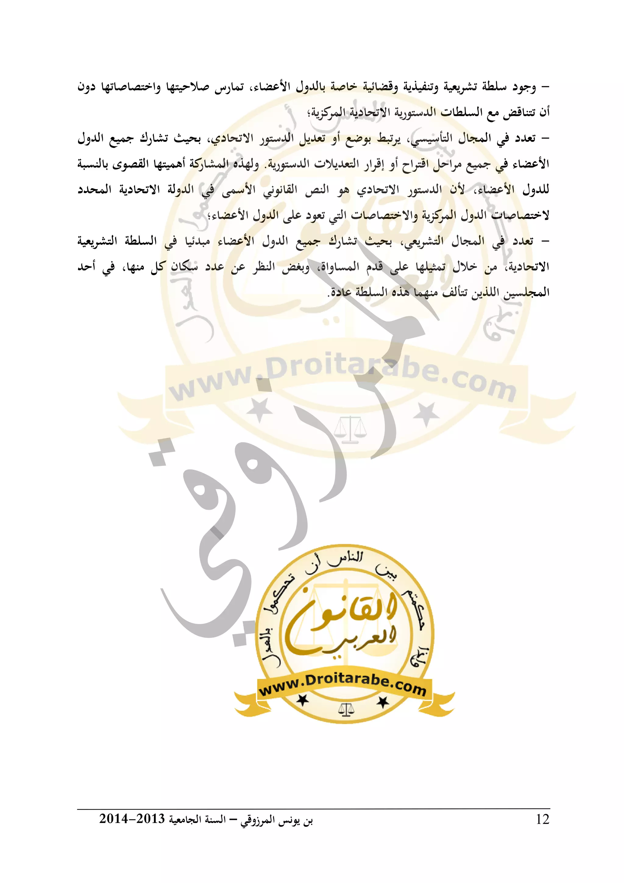 ‫المرزوقي‬ ‫يونس‬ ‫بن‬–‫الجامعية‬ ‫السنة‬3102-3102 12
-‫وجود‬‫وقضائية‬ ‫وتنفيذية‬ ‫تشريعية‬ ‫سلطة‬‫دون‬ ‫واختصاصاتها‬ ‫صالحيتها‬ ‫تمارس‬ ،‫األعضاء‬ ‫بالدول‬ ‫خاصة‬
‫السلط‬ ‫مع‬ ‫تتناقض‬ ‫أن‬‫ية‬‫ز‬‫ك‬‫المر‬ ‫االتحادية‬ ‫ية‬‫ر‬‫الدستو‬ ‫ات‬‫؛‬
-‫اال‬ ‫الدستور‬ ‫تعديل‬ ‫أو‬ ‫بوضع‬ ‫تبط‬‫ر‬‫ي‬ ،‫التأسيسي‬ ‫المجال‬ ‫في‬ ‫تعدد‬‫الدول‬ ‫جميع‬ ‫تشارك‬ ‫بحيث‬ ،‫تحادي‬
‫بالنسبة‬ ‫القصوى‬ ‫أهميتها‬ ‫كة‬‫المشار‬ ‫ولهذه‬ .‫ية‬‫ر‬‫الدستو‬ ‫التعديالت‬ ‫ار‬‫ر‬‫إق‬ ‫أو‬ ‫اح‬‫ر‬‫اقت‬ ‫احل‬‫ر‬‫م‬ ‫جميع‬ ‫في‬ ‫األعضاء‬
‫االتحادية‬ ‫الدولة‬ ‫في‬ ‫األسمى‬ ‫القانوني‬ ‫النص‬ ‫هو‬ ‫االتحادي‬ ‫الدستور‬ ‫ألن‬ ،‫األعضاء‬ ‫للدول‬‫المحدد‬
‫واالختصا‬ ‫ية‬‫ز‬‫ك‬‫المر‬ ‫الدول‬ ‫الختصاصات‬‫ت‬ ‫التي‬ ‫صات‬‫األعضاء‬ ‫الدول‬ ‫على‬ ‫عود‬‫؛‬
-‫يعية‬‫ر‬‫التش‬ ‫السلطة‬ ‫في‬ ‫مبدئيا‬ ‫األعضاء‬ ‫الدول‬ ‫جميع‬ ‫تشارك‬ ‫بحيث‬ ،‫يعي‬‫ر‬‫التش‬ ‫المجال‬ ‫في‬ ‫تعدد‬
‫أحد‬ ‫في‬ ،‫منها‬ ‫كل‬ ‫سكان‬ ‫عدد‬ ‫عن‬ ‫النظر‬ ‫وبغض‬ ،‫المساواة‬ ‫قدم‬ ‫على‬ ‫تمثيلها‬ ‫خالل‬ ‫من‬ ،‫االتحادية‬
‫السل‬ ‫هذه‬ ‫منهما‬ ‫تتألف‬ ‫اللذين‬ ‫المجلسين‬‫عادة‬ ‫طة‬.
 