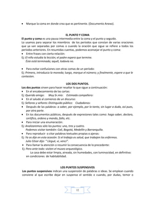 12
• Marque la coma en donde crea que es pertinente. (Documento Anexo).
EL PUNTO Y COMA
El punto y coma es una pausa intermedia entre la coma y el punto y seguido.
Lo usamos para separar los miembros de los períodos que constan de varias oraciones
que ya van separadas por comas o cuando la oración que sigue se refiere a todos los
períodos anteriores. En resumidas cuentas, podemos aconsejar el punto y coma:
• Entre frases con cierta relación:
Ej: El niño estudia la lección; el padre espera que termine.
Éste está terminado; aquél, todavía no.
• Para evitar confusiones con otras comas de un período:
Ej: Primero, introduzca la moneda; luego, marque el número; y finalmente, espere a que le
contesten.
LOS DOS PUNTOS.
Los dos puntos sirven para hacer resaltar lo que sigue a continuación:
• En el encabezamiento de las cartas:
Ej: Querido amigo: Muy Sr.mío: Estimado compañero:
• En el saludo al comienzo de un discurso:
Ej: Señoras y señores: Distinguido público: Ciudadanos:
• Después de las palabras: a saber, por ejemplo, por lo tanto, sin lugar a duda, así pues,
por otra parte.
• En los documentos públicos, después de expresiones tales como: hago saber, declaro,
certifico, ordeno y mando, fallo, etc.
• Para iniciar una enumeración:
Ej: Analizaremos sólo los puntos: uno, tres y cuatro.
Podemos visitar también: Cali, Bogotá, Medellín y Barranquilla.
• Para reproducir o citar palabras textuales propias o ajenas:
Ej: Ya os dije en esta ocasión: Si el trabajo es salud, que trabajen los enfermos.
Julio César dijo: “ Llegué, vi, vencí”.
• Para llamar la atención o resumir la consecuencia de lo precedente:
Ej: Pero ante todo: visiten el museo arqueológico.
La casa debe estar limpia, aireada, sin humedades, con luminocidad, en definitiva:
en condiciones de habitabilidad.
LOS PUNTOS SUSPENSIVOS
Los puntos suspensivos indican una suspensión de palabras o ideas. Se emplean cuando
conviene al que escribe dejar en suspenso el sentido o cuando, por dudas, temor o
 