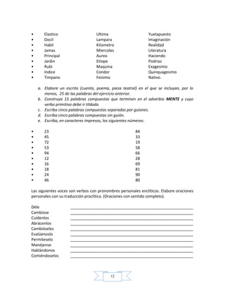 12
• Elastico Ultima Yuxtapuesto
• Docil Lampara Imaginación
• Habil Kilometro Realidad
• Jamas Miercoles Literatura
• Principal Aureo Haciendo
• Jardin Etiope Podrias
• Rubi Maquina Exagesimo
• Indice Condor Quinquagesimo
• Timpano Feisimo Nativo.
a. Elabore un escrito (cuento, poema, pieza teatral) en el que se incluyan, por lo
menos, 25 de las palabras del ejercicio anterior.
b. Construya 15 palabras compuestas que terminen en el adverbio MENTE y cuyo
verbo primitivo debe ir tildado.
c. Escriba cinco palabras compuestas separadas por guiones.
d. Escriba cinco palabras compuestas sin guión.
e. Escriba, en caracteres impresos, los siguientes números:
• 23 84
• 45 33
• 72 19
• 53 58
• 94 66
• 12 28
• 16 69
• 18 81
• 24 90
• 46 80
Las siguientes voces son verbos con pronombres personales enclíticos. Elabore oraciones
personales con su traducción proclítica. (Oraciones con sentido completo).
Déle ________________________________________________________
Cambiose ________________________________________________________
Cuídenlos ________________________________________________________
Abrácenlos ________________________________________________________
Cambióseles ________________________________________________________
Evalúenoslo ________________________________________________________
Permíteselo ________________________________________________________
Manéjense ________________________________________________________
Hablándonos ________________________________________________________
Comiéndoselos ________________________________________________________
 