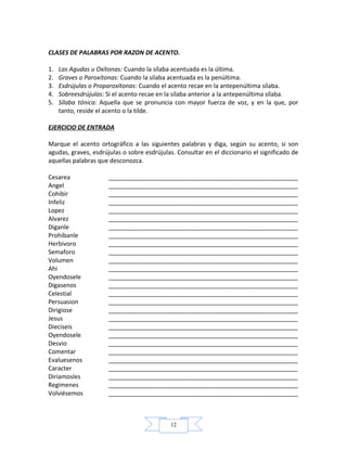 12
CLASES DE PALABRAS POR RAZON DE ACENTO.
1. Las Agudas u Oxítonas: Cuando la sílaba acentuada es la última.
2. Graves o Paroxítonas: Cuando la sílaba acentuada es la penúltima.
3. Esdrújulas o Proparoxítonas: Cuando el acento recae en la antepenúltima sílaba.
4. Sobreesdrújulas: Si el acento recae en la sílaba anterior a la antepenúltima sílaba.
5. Sílaba tónica: Aquella que se pronuncia con mayor fuerza de voz, y en la que, por
tanto, reside el acento o la tilde.
EJERCICIO DE ENTRADA
Marque el acento ortográfico a las siguientes palabras y diga, según su acento, si son
agudas, graves, esdrújulas o sobre esdrújulas. Consultar en el diccionario el significado de
aquellas palabras que desconozca.
Cesarea ________________________________________________________
Angel ________________________________________________________
Cohibir ________________________________________________________
Infeliz ________________________________________________________
Lopez ________________________________________________________
Alvarez ________________________________________________________
Diganle ________________________________________________________
Prohibanle ________________________________________________________
Herbivoro ________________________________________________________
Semaforo ________________________________________________________
Volumen ________________________________________________________
Ahi ________________________________________________________
Oyendosele ________________________________________________________
Digasenos ________________________________________________________
Celestial ________________________________________________________
Persuasion ________________________________________________________
Dirigiose ________________________________________________________
Jesus ________________________________________________________
Dieciseis ________________________________________________________
Oyendosele ________________________________________________________
Desvio ________________________________________________________
Comentar ________________________________________________________
Evaluesenos ________________________________________________________
Caracter ________________________________________________________
Diriamosles ________________________________________________________
Regimenes ________________________________________________________
Volviésemos ________________________________________________________
 