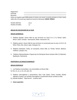 12
Diagnostico ________________________________________________________
Pirámide ________________________________________________________
Resumen ________________________________________________________
Como en Español toda sílaba posee al menos una vocal, el acento siempre se hace recaer
sobre ella. A la vocal que soporta el acento la llamamos VOCAL TÓNICA.
Vocales abiertas: a,e,o.
Vocales cerradas: i,u.
REGLAS DE COLOCACION DE LA TILDE
REGLAS GENERALES.
1. Palabras Agudas: Llevan tilde las que terminan en vocal, N ó S. Ej: Rompí. Salón.
Bisturí. Salón. Compás. Acentuación. Balón. Asociación. Etc.
2. Palabras graves: Llevan tilde las que terminan en consonante que no sean ni N ni S. Ej:
Difícil. Pérez. Río. Cárcel. Lápiz. Huésped. Etc.
3. Palabras Esdrújulas: Todas, sin excepción, llevan tilde. Ej: Tímido. Vértice. Bárbaro.
Teléfono. Lámpara. Etc.
4. Palabras Sobreesdrújulas: Al igual que las Esdrújulas llevan siempre tilde. Ej: Díjomelo.
Repíteselo. Fácilmente.
EXCEPCION A LAS REGLAS GENERALES
REGLAS ESPECIALES
1. Las Palabras monosílabas: Los monosílabos no llevan tilde.
Ej: Son, en, un, a, sin, con, por, etc.
2. Palabras interrogativas y exclamativas: Qué, Cuál, Quién, Cómo, Cuándo, Dónde,
Adónde y Cuánto, con sentido interrogativo o exclamativo llevan siempre la tilde.
Ej: ¿Dónde estabas? !Qué horror! ¿Cuánto vale?
3. Casos especiales.
 