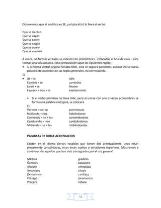 12
Observemos que el enclítico es SE, y el plural (n) lo lleva el verbo:
Que se sienten
Que se vayan
Que se callen
Que se salgan
Que se corran
Que se vuelvan
A veces, las formas verbales se asocian con pronombres - colocados al final de ellas - para
formar una sola palabra. Esta composición sigue las siguientes reglas:
• Si la forma verbal original llevaba tilde, esta se seguirá poniendo, aunque en la nueva
palabra, de acuerdo con las reglas generales, no corresponda.
Ej:
• dé + le déle
Cambió + se cambióse
Llevó + se llevóse
Evalúen + nos + lo evalúennoslo
• Si el verbo primitivo no lleva tilde, pero al unirse con uno o varios pronombres se
forma una palabra esdrújula, se colocará.
Ej:
Permite + se+ lo permíteselo
Hablando + nos hablándonos
Comiendo + se + los comiéndoselos
Cambiando + nos cambiándonos
Midiendo + se + las midiéndoselas
PALABRAS DE DOBLE ACENTUACION
Existen en el idioma ciertos vocablos que tienen dos acentuaciones; unas están
plenamente consolidadas, otras están sujetas a variaciones regionales. Mostramos a
continuación aquellas que han sido consagradas por el uso general:
Médula gladíolo
Ósmosis balaústre
Alvéolo olimpíada
Amoníaco chasis
Demoníaco cardíaco
Présago piromancía
Prócero róbalo
 