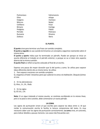 12
Pulmoníaco hidromancía
Elíxis etíope
Exégesis maníaco
Múcura Nobel
Celtíbero frísol
Bimano Cantiga
Poligloto Pabilo
Periodo Policiaco
Rumania Dinamo
Zodiaco Ibero
EL PUNTO.
El punto sirve para terminar una frase con sentido completo.
El punto y seguido se usa cuando terminamos un concepto y seguimos razonando sobre el
mismo tema.
El punto y aparte indica que ha terminado un párrafo. Puede ser porque se inicia un
asunto diferente al tratado en el párrafo anterior; o porque se va a tratar otro aspecto
diverso de la misma cuestión.
El punto final se refiere al punto colocado al final de un escrito.
Expresa una pausa de mayor duración que la del punto y coma. Se utiliza para separar
ideas diferentes dentro de un mismo tema. Se utiliza:
1. Para separar oraciones con sentido completo:
Ej: Llegamos al hotel. Avisamos para que subieran la cena a la habitación. Después fuimos
al cine.
2. En las abreviaturas:
Ej: Ilmo., Sr., Dr., Rvdo.
3. En las siglas:
Ej: EE.UU., S.A.
Nota: Si se sigue tratando el mismo asunto, se continúa escribiendo en la misma línea;
pero si se pasa a otra cuestión, debe comenzarse un nuevo párrafo.
LA COMA
Los signos de puntuación sirven al que escribe para separar las ideas entre sí. Al que
recibe la comunicación escrita le facilita la lectura comprensiva del texto. Es muy
necesario saber usar los signos de puntuación correctamente. La coma sirve, en concreto,
para indicar detalles y pausas menores. Los casos más frecuentes son:
 
