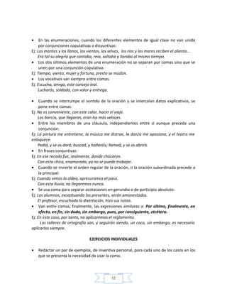 12
• En las enumeraciones, cuando los diferentes elementos de igual clase no van unido
por conjunciones copulativas o disyuntivas:
Ej: Los montes y los llanos, los vientos, las selvas, los ríos y los mares reciben el aliento...
Era tal su alegría que cantaba, reía, saltaba y lloraba al mismo tiempo.
• Los dos últimos elementos de una enumeración no se separan por comas sino que se
unen por una conjunción copulativa:
Ej: Tiempo, viento, mujer y fortuna, presto se mudan.
• Los vocativos van siempre entre comas:
Ej: Escucha, amigo, este consejo leal.
Lucharás, soldado, con valor y entrega.
• Cuando se interrumpe el sentido de la oración y se intercalan datos explicativos, se
pone entre comas:
Ej: No es conveniente, con este calor, hacer el viaje.
Los barcos, que llegaron, eran los más veloces.
• Entre los miembros de una cláusula, independientes entre sí aunque preceda una
conjunción:
Ej: La pintura me entretiene, la música me distrae, la danza me apasiona, y el teatro me
enloquece.
Pedid, y se os dará; buscad, y hallaréis; llamad, y se os abrirá.
• En frases conjuntivas:
Ej: En ese recodo fue, realmente, donde chocaron.
Con esta chica, enamorada, ya no se puede trabajar.
• Cuando se invierte el orden regular de la oración, o la oración subordinada precede a
la principal:
Ej: Cuando vimos la aldea, apresuramos el paso.
Con esta lluvia, no llegaremos nunca.
• Se usa coma para separar acotaciones en gerundio o de participio absoluto:
Ej: Los alumnos, exceptuando los presentes, serán amonestados.
El profesor, escuchada la disertación, hizo sus notas.
• Van entre comas, finalmente, las expresiones similares a: Por último, finalmente, en
efecto, en fin, sin duda, sin embargo, pues, por consiguiente, etcétera.
Ej: En este caso, por tanto, no aplicaremos el reglamento.
Los talleres de ortografía son, y seguirán siendo, un coco, sin embargo, es necesario
aplicarlos siempre.
EJERCICIOS INDIVIDUALES
• Redactar un par de ejemplos, de inventiva personal, para cada uno de los casos en los
que se presenta la necesidad de usar la coma.
 