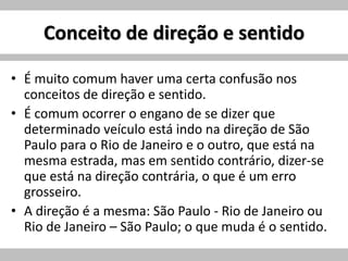 Conceito de direção e sentido
• É muito comum haver uma certa confusão nos
conceitos de direção e sentido.
• É comum ocorrer o engano de se dizer que
determinado veículo está indo na direção de São
Paulo para o Rio de Janeiro e o outro, que está na
mesma estrada, mas em sentido contrário, dizer-se
que está na direção contrária, o que é um erro
grosseiro.
• A direção é a mesma: São Paulo - Rio de Janeiro ou
Rio de Janeiro – São Paulo; o que muda é o sentido.
 