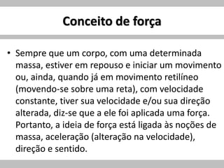 Conceito de força
• Sempre que um corpo, com uma determinada
massa, estiver em repouso e iniciar um movimento
ou, ainda, quando já em movimento retilíneo
(movendo-se sobre uma reta), com velocidade
constante, tiver sua velocidade e/ou sua direção
alterada, diz-se que a ele foi aplicada uma força.
Portanto, a ideia de força está ligada às noções de
massa, aceleração (alteração na velocidade),
direção e sentido.
 