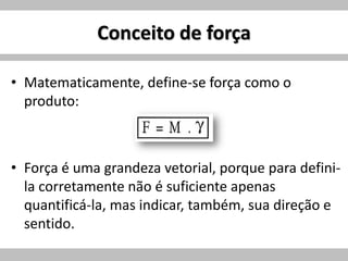 Conceito de força
• Matematicamente, define-se força como o
produto:
• Força é uma grandeza vetorial, porque para defini-
la corretamente não é suficiente apenas
quantificá-la, mas indicar, também, sua direção e
sentido.
 