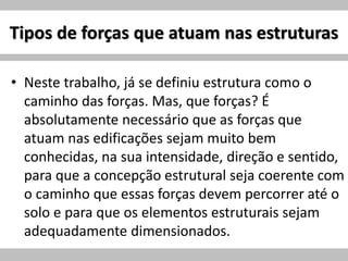 Tipos de forças que atuam nas estruturas
• Neste trabalho, já se definiu estrutura como o
caminho das forças. Mas, que forças? É
absolutamente necessário que as forças que
atuam nas edificações sejam muito bem
conhecidas, na sua intensidade, direção e sentido,
para que a concepção estrutural seja coerente com
o caminho que essas forças devem percorrer até o
solo e para que os elementos estruturais sejam
adequadamente dimensionados.
 