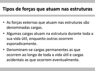 Tipos de forças que atuam nas estruturas
• As forças externas que atuam nas estruturas são
denominadas cargas.
• Algumas cargas atuam na estrutura durante toda a
sua vida útil, enquanto outras ocorrem
esporadicamente.
• Denominam-se cargas permanentes as que
ocorrem ao longo de toda a vida útil e cargas
acidentais as que ocorrem eventualmente.
 