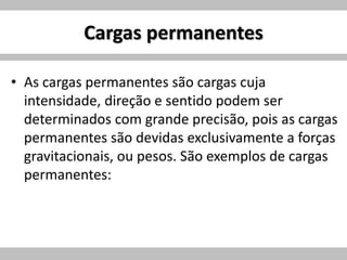 Cargas permanentes
• As cargas permanentes são cargas cuja
intensidade, direção e sentido podem ser
determinados com grande precisão, pois as cargas
permanentes são devidas exclusivamente a forças
gravitacionais, ou pesos. São exemplos de cargas
permanentes:
 