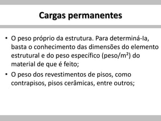 Cargas permanentes
• O peso próprio da estrutura. Para determiná-Ia,
basta o conhecimento das dimensões do elemento
estrutural e do peso específico (peso/m²) do
material de que é feito;
• O peso dos revestimentos de pisos, como
contrapisos, pisos cerâmicas, entre outros;
 