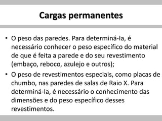 Cargas permanentes
• O peso das paredes. Para determiná-Ia, é
necessário conhecer o peso específico do material
de que é feita a parede e do seu revestimento
(embaço, reboco, azulejo e outros);
• O peso de revestimentos especiais, como placas de
chumbo, nas paredes de salas de Raio X. Para
determiná-Ia, é necessário o conhecimento das
dimensões e do peso específico desses
revestimentos.
 