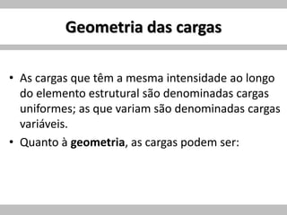 Geometria das cargas
• As cargas que têm a mesma intensidade ao longo
do elemento estrutural são denominadas cargas
uniformes; as que variam são denominadas cargas
variáveis.
• Quanto à geometria, as cargas podem ser:
 