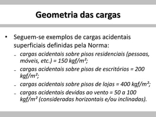Geometria das cargas
• Seguem-se exemplos de cargas acidentais
superficiais definidas pela Norma:
₋ cargas acidentais sobre pisos residenciais (pessoas,
móveis, etc.) = 150 kgf/m²;
₋ cargas acidentais sobre pisos de escritórios = 200
kgf/m²;
₋ cargas acidentais sobre pisos de lojas = 400 kgf/m²;
₋ cargas acidentais devidas ao vento = 50 a 100
kgf/m² (consideradas horizontais e/ou inclinadas).
 