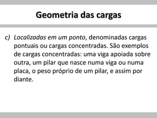 Geometria das cargas
c) Localizadas em um ponto, denominadas cargas
pontuais ou cargas concentradas. São exemplos
de cargas concentradas: uma viga apoiada sobre
outra, um pilar que nasce numa viga ou numa
placa, o peso próprio de um pilar, e assim por
diante.
 