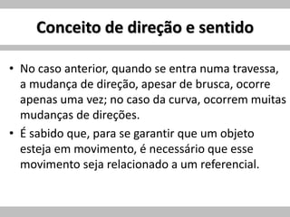 Conceito de direção e sentido
• No caso anterior, quando se entra numa travessa,
a mudança de direção, apesar de brusca, ocorre
apenas uma vez; no caso da curva, ocorrem muitas
mudanças de direções.
• É sabido que, para se garantir que um objeto
esteja em movimento, é necessário que esse
movimento seja relacionado a um referencial.
 