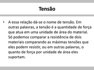 Tensão
• A essa relação dá-se o nome de tensão. Em
outras palavras, a tensão é a quantidade de força
que atua em uma unidade de área do material.
Só podemos comparar a resistência de dois
materiais comparando as máximas tensões que
eles podem resistir, ou em outras palavras, o
quanto de força por unidade de área eles
suportam.
 