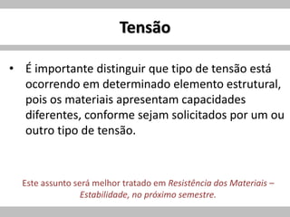 Tensão
• É importante distinguir que tipo de tensão está
ocorrendo em determinado elemento estrutural,
pois os materiais apresentam capacidades
diferentes, conforme sejam solicitados por um ou
outro tipo de tensão.
Este assunto será melhor tratado em Resistência dos Materiais –
Estabilidade, no próximo semestre.
 