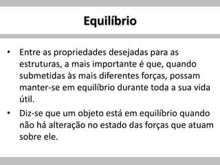 Equilíbrio
• Entre as propriedades desejadas para as
estruturas, a mais importante é que, quando
submetidas às mais diferentes forças, possam
manter-se em equilíbrio durante toda a sua vida
útil.
• Diz-se que um objeto está em equilíbrio quando
não há alteração no estado das forças que atuam
sobre ele.
 