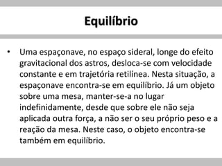 Equilíbrio
• Uma espaçonave, no espaço sideral, longe do efeito
gravitacional dos astros, desloca-se com velocidade
constante e em trajetória retilínea. Nesta situação, a
espaçonave encontra-se em equilíbrio. Já um objeto
sobre uma mesa, manter-se-a no lugar
indefinidamente, desde que sobre ele não seja
aplicada outra força, a não ser o seu próprio peso e a
reação da mesa. Neste caso, o objeto encontra-se
também em equilíbrio.
 