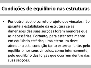 Condições de equilíbrio nas estruturas
• Por outro lado, o correto projeto dos vínculos não
garante a estabilidade da estrutura se as
dimensões das suas secções forem menores que
as necessárias. Portanto, para estar totalmente
em equilíbrio estático, uma estrutura deve
atender a esta condição tanto externamente, pelo
equilíbrio nos seus vínculos, como internamente,
pelo equilíbrio das forças que ocorrem dentro das
suas secções.
 