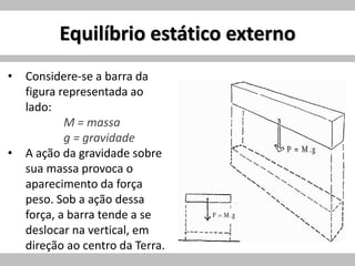 Equilíbrio estático externo
• Considere-se a barra da
figura representada ao
lado:
M = massa
g = gravidade
• A ação da gravidade sobre
sua massa provoca o
aparecimento da força
peso. Sob a ação dessa
força, a barra tende a se
deslocar na vertical, em
direção ao centro da Terra.
 