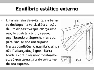 Equilíbrio estático externo
• Uma maneira de evitar que a barra
se desloque na vertical é a criação
de um dispositivo que exerça uma
reação contrária à força peso,
equilibrando-a. Suponhamos que,
para isso, se crie um suporte.
Nestas condições, o equilíbrio ainda
não é alcançado, já que a barra
tende a continuar movimentando-
se, só que agora girando em torno
do seu suporte.
 
