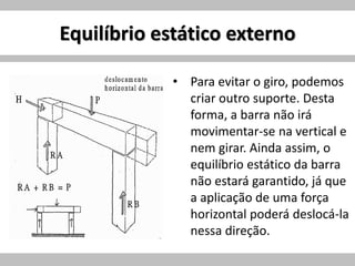 Equilíbrio estático externo
• Para evitar o giro, podemos
criar outro suporte. Desta
forma, a barra não irá
movimentar-se na vertical e
nem girar. Ainda assim, o
equilíbrio estático da barra
não estará garantido, já que
a aplicação de uma força
horizontal poderá deslocá-la
nessa direção.
 