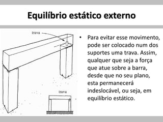 Equilíbrio estático externo
• Para evitar esse movimento,
pode ser colocado num dos
suportes uma trava. Assim,
qualquer que seja a força
que atue sobre a barra,
desde que no seu plano,
esta permanecerá
indeslocável, ou seja, em
equilíbrio estático.
 