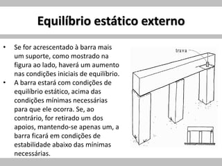 Equilíbrio estático externo
• Se for acrescentado à barra mais
um suporte, como mostrado na
figura ao lado, haverá um aumento
nas condições iniciais de equilíbrio.
• A barra estará com condições de
equilíbrio estático, acima das
condições mínimas necessárias
para que ele ocorra. Se, ao
contrário, for retirado um dos
apoios, mantendo-se apenas um, a
barra ficará em condições de
estabilidade abaixo das mínimas
necessárias.
 