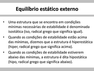 Equilíbrio estático externo
• Uma estrutura que se encontra em condições
mínimas necessárias de estabilidade é denominada
isostática (iso, radical grego que significa igual).
• Quando as condições de estabilidade estão acima
das mínimas, dizemos que a estrutura é hiperestática
(hiper, radical grego que significa acima).
• Quando as condições de estabilidade estiverem
abaixo das mínimas, a estrutura é dita hipostática
(hipo, radical grego que significa abaixo).
 