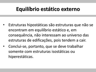 Equilíbrio estático externo
• Estruturas hipostáticas são estruturas que não se
encontram em equilíbrio estático e, em
consequência, não interessam ao universo das
estruturas de edificações, pois tendem a cair.
• Conclui-se, portanto, que se deve trabalhar
somente com estruturas isostáticas ou
hiperestáticas.
 