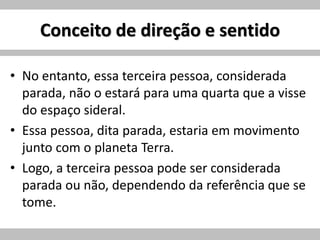 Conceito de direção e sentido
• No entanto, essa terceira pessoa, considerada
parada, não o estará para uma quarta que a visse
do espaço sideral.
• Essa pessoa, dita parada, estaria em movimento
junto com o planeta Terra.
• Logo, a terceira pessoa pode ser considerada
parada ou não, dependendo da referência que se
tome.
 