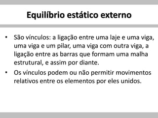 Equilíbrio estático externo
• São vínculos: a ligação entre uma laje e uma viga,
uma viga e um pilar, uma viga com outra viga, a
ligação entre as barras que formam uma malha
estrutural, e assim por diante.
• Os vínculos podem ou não permitir movimentos
relativos entre os elementos por eles unidos.
 
