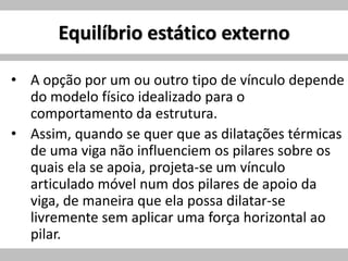 Equilíbrio estático externo
• A opção por um ou outro tipo de vínculo depende
do modelo físico idealizado para o
comportamento da estrutura.
• Assim, quando se quer que as dilatações térmicas
de uma viga não influenciem os pilares sobre os
quais ela se apoia, projeta-se um vínculo
articulado móvel num dos pilares de apoio da
viga, de maneira que ela possa dilatar-se
livremente sem aplicar uma força horizontal ao
pilar.
 