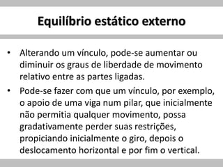 Equilíbrio estático externo
• Alterando um vínculo, pode-se aumentar ou
diminuir os graus de liberdade de movimento
relativo entre as partes ligadas.
• Pode-se fazer com que um vínculo, por exemplo,
o apoio de uma viga num pilar, que inicialmente
não permitia qualquer movimento, possa
gradativamente perder suas restrições,
propiciando inicialmente o giro, depois o
deslocamento horizontal e por fim o vertical.
 