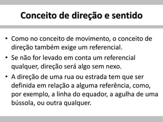 Conceito de direção e sentido
• Como no conceito de movimento, o conceito de
direção também exige um referencial.
• Se não for levado em conta um referencial
qualquer, direção será algo sem nexo.
• A direção de uma rua ou estrada tem que ser
definida em relação a alguma referência, como,
por exemplo, a linha do equador, a agulha de uma
bússola, ou outra qualquer.
 