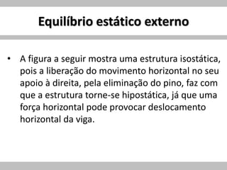 Equilíbrio estático externo
• A figura a seguir mostra uma estrutura isostática,
pois a liberação do movimento horizontal no seu
apoio à direita, pela eliminação do pino, faz com
que a estrutura torne-se hipostática, já que uma
força horizontal pode provocar deslocamento
horizontal da viga.
 
