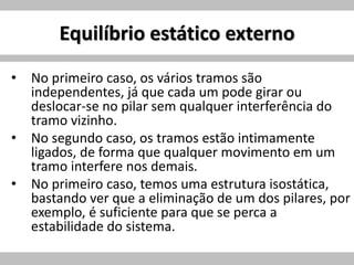 Equilíbrio estático externo
• No primeiro caso, os vários tramos são
independentes, já que cada um pode girar ou
deslocar-se no pilar sem qualquer interferência do
tramo vizinho.
• No segundo caso, os tramos estão intimamente
ligados, de forma que qualquer movimento em um
tramo interfere nos demais.
• No primeiro caso, temos uma estrutura isostática,
bastando ver que a eliminação de um dos pilares, por
exemplo, é suficiente para que se perca a
estabilidade do sistema.
 