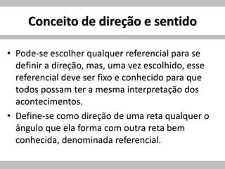Conceito de direção e sentido
• Pode-se escolher qualquer referencial para se
definir a direção, mas, uma vez escolhido, esse
referencial deve ser fixo e conhecido para que
todos possam ter a mesma interpretação dos
acontecimentos.
• Define-se como direção de uma reta qualquer o
ângulo que ela forma com outra reta bem
conhecida, denominada referencial.
 
