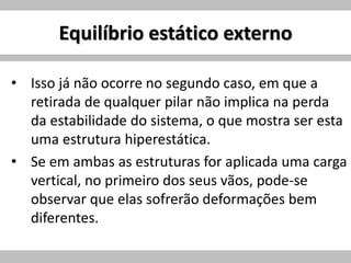 Equilíbrio estático externo
• Isso já não ocorre no segundo caso, em que a
retirada de qualquer pilar não implica na perda
da estabilidade do sistema, o que mostra ser esta
uma estrutura hiperestática.
• Se em ambas as estruturas for aplicada uma carga
vertical, no primeiro dos seus vãos, pode-se
observar que elas sofrerão deformações bem
diferentes.
 