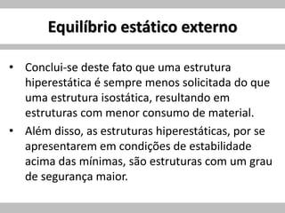 Equilíbrio estático externo
• Conclui-se deste fato que uma estrutura
hiperestática é sempre menos solicitada do que
uma estrutura isostática, resultando em
estruturas com menor consumo de material.
• Além disso, as estruturas hiperestáticas, por se
apresentarem em condições de estabilidade
acima das mínimas, são estruturas com um grau
de segurança maior.
 