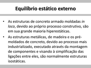 Equilíbrio estático externo
• As estruturas de concreto armado moldadas in
loco, devido ao próprio processo construtivo, são
em sua grande maioria hiperestáticas.
• As estruturas metálicas, de madeira e os pré-
moldados de concreto, devido ao processo mais
industrializado, executado através da montagem
de componentes e visando à simplificação das
ligações entre eles, são normalmente estruturas
isostáticas.
 