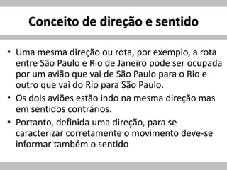 Conceito de direção e sentido
• Uma mesma direção ou rota, por exemplo, a rota
entre São Paulo e Rio de Janeiro pode ser ocupada
por um avião que vai de São Paulo para o Rio e
outro que vai do Rio para São Paulo.
• Os dois aviões estão indo na mesma direção mas
em sentidos contrários.
• Portanto, definida uma direção, para se
caracterizar corretamente o movimento deve-se
informar também o sentido
 