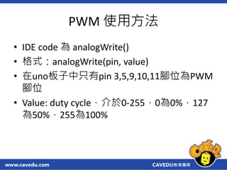 PWM 使用方法
• IDE code 為 analogWrite()
• 格式：analogWrite(pin, value)
• 在uno板子中只有pin 3,5,9,10,11腳位為PWM
腳位
• Value: duty cycle，介...