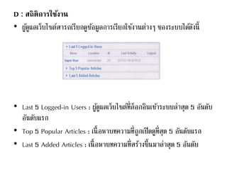 D : สถิติการใช้งาน
• ผู้ดูแลเว็บไซต์สารถเรียกดูข้อมูลการเรียกใช้งานต่างๆ ของระบบได้ดังนี้
• Last 5 Logged-in Users : ผู้ดูแลเว็บไซต์ที่ล็อกอินเข้าระบบล่าสุด 5 อันดับ
อันดับแรก
• Top 5 Popular Articles : เนื้อหาบทความที่ถูกเปิดดูที่สุด 5 อันดับแรก
• Last 5 Added Articles : เนื้อหาบทความที่สร้างขึ้นมาล่าสุด 5 อันดับ
 