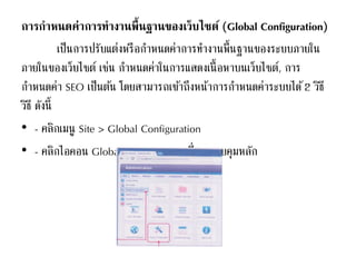 การกาหนดค่าการทางานพื้นฐานของเว็บไซต์ (Global Configuration)
เป็นการปรับแต่งหรือกาหนดค่าการทางานพื้นฐานของระบบภายใน
ภายในของเว็บไซต์ เช่น กาหนดค่าในการแสดงเนื้อหาบนเว็บไซต์, การ
กาหนดค่า SEO เป็นต้น โดยสามารถเข้าถึงหน้าการกาหนดค่าระบบได้2 วิธี
วิธี ดังนี้
• - คลิกเมนู Site > Global Configuration
• - คลิกไอคอน Global Configuration ที่แผงควบคุมหลัก
 