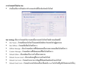 การกาหนดค่าในส่วน Site
• ส่วนนี้จะเป็นการปรับแต่งการทางานของส่วนที่เกี่ยวข้องกับหน้าเว็บไซต์
Site Settings เป็นการกาหนดค่าในการแสดงเนื้อหาบนหน้าเว็บไซต์ โดยมีรายละเอียดดังนี้
• Site Name : กาหนดชื่อของเว็บไซต์ ซึ่งจะแสดงในไตเติลบาร์ของหน้าต่างผู้ดูแลระบบ
• Site Offline : กาหนดเปิด/ปิดเว็บไซต์ชั่วคราว
• Offline Message : เลือกกาหนดข้อความที่ใช้แสดงแทนเนื้อหาบทความขณะปิดเว็บไซต์ชั่วคราว
• Custom Message : กาหนดข้อความที่ใช้แสดงขณะที่ปิดเว็บไซต์ชั่วคราว
• Default Editor : เลือกเอดิเตอร์ในการสร้างเนื้อหาบทความ
• Default Access Level : เลือกระดับของผู้ที่สามารถเข้าชมเว็บไซต์
• Default List Limit : กาหนดจานวนรายการข้อมูลที่ให้แสดงในแต่ล่ะหน้าของเว็บไซต์
• Default Feed Limit : กาหนดจานวนหัวข้อของเนื้อหาที่แสดงใน feed ในเว็บไซต์ที่ถูกดึงไปแสดงบนเว็บอื่นๆ
 